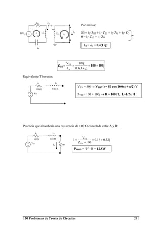 150 Problemas de Teoría de Circuitos 211
Por mallas:
80 = i1· ZR1 + i1· ZL1 + i2· ZM + i1· ZC
0 = i2· ZL2 + i1· ZM
100j100ZTH +=
+
==
)j1(4.0
j80
I
V
N
TH
Equivalente Thevenin:
Potencia que absorbería una resistencia de 100 Ω conectada entre A y B:
j32.016.0
100Z
V
I
TH
TH
+=
+
=
A
B
80Veff ~
ZR1
ZC
ZL2
ZM
ZL1i1
i2
IN
IN = -i2 = 0.4(1+j)
VTH+
-
R1 L1
100Ω 1/2π H
VTH = 80j → VTH (t) = 80 cos(100πt + π/2) V
ZTH = 100 + 100j → R = 100 Ω, L=1/2π H
VTH+
-
R1 L1
100Ω 1/2π H
100IN
P100Ω = /I/2
· R = 12.8W
 