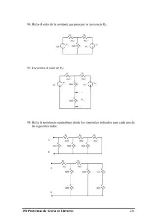 150 Problemas de Teoría de Circuitos 221
96. Halla el valor de la corriente que pasa por la resistencia R2:
97. Encuentra el valor de Vo:
98. Halla la resistencia equivalente desde los terminales indicados para cada una de
las siguientes redes:
V1+
-12V
-
+6V
R2
4kΩ
R1
12kΩ
R36kΩ
V2
R11kΩ
R2
2kΩ
R31kΩ
R4
2kΩ
R51kΩ
R6
2kΩA
B
R61kΩ
R72kΩ
R1
3kΩ
R4
1kΩ
R21kΩ
R33kΩ
R52kΩ
A
B
V1-
+6V
V1-
+3V
R41kΩ
R32kΩ
R1
6kΩ
R2
2kΩ
+
Vo
-
 