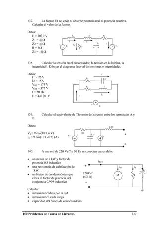 150 Problemas de Teoría de Circuitos 239
137. La fuente E1 no cede ni absorbe potencia real ni potencia reactiva.
Calcular el valor de la fuente.
Datos:
E = 20 ⎣0 V
Z1 = 4j Ω
Z2 = 4j Ω
R = 4Ω
Z3 = -4j Ω
138. Calcular la tensión en el condensador, la tensión en la bobina, la
intensidad I. Dibujar el diagrama fasorial de tensiones e intensidades.
Datos:
I1 = 25A
I2 = 15A
VR1 = 175 V
VR2 = 375 V
f = 50 Hz
E = 442 ⎣0 V
139. Calcular el equivalente de Thevenin del circuito entre los terminales A y
B:
Datos:
Vg = 9·cos(10·t ) (V).
Ig = 9·cos(10·t -π/3) (A).
140. A una red de 220 Veff y 50 Hz se conectan en paralelo:
• un motor de 2 kW y factor de
potencia 0.8 inductivo
• una resistencia de calefacción de
1kW
• un banco de condensadores que
eleva el factor de potencia del
conjunto a 0.999 inductivo
Calcular:
• intensidad cedida por la red
• intensidad en cada carga
• capacidad del banco de condensadores
R1
Z3
Z1 Z2
R E1
∼E
∼
+ +
I1 I2
IR
I
R1 C
LR2
E
∼+
I
I1
I2
1Ω
0.2H
0.1F
IgVg
~
A
B
+
RM
+
220Vef
(50Hz)
_
iM iR
iRED
iC
C
 