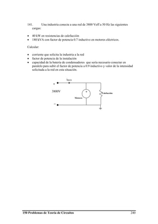 150 Problemas de Teoría de Circuitos 240
141. Una industria conecta a una red de 3800 Veff a 50 Hz las siguientes
cargas:
• 40 kW en resistencias de calefacción
• 180 kVA con factor de potencia 0.7 inductivo en motores eléctricos.
Calcular:
• corriente que solicita la industria a la red
• factor de potencia de la instalación
• capacidad de la batería de condensadores que sería necesario conectar en
paralelo para subir el factor de potencia a 0.9 inductivo y valor de la intensidad
solicitada a la red en esta situación.
Calefacción
+
3800V
_
iRED
Motores
+
 