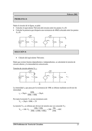 150 Problemas de Teoría de Circuitos 25
Dado el circuito de la figura, se pide:
• Calcular el equivalente Thévenin del circuito entre los puntos A y B.
• Calcular la potencia que disiparía una resistencia de 60kΩ colocada entre los puntos
A y B.
• Cálculo del equivalente Thévenin:
Dado que existen fuentes dependientes e independientes, se calcularán la tensión de
circuito abierto y la intensidad de cortocircuito.
Tensión de circuito abierto VCA:
La intensidad iX que pasa por la resistencia de 100k se obtiene mediante un divisor de
intensidad:
A20
k300k600
k600
A30iX μ=
+
⋅μ=
Por tanto la tensión VX en esa resistencia será:
V2K100A20VX =⋅μ=
La tensión VCA se obtiene por divisor de tensión una vez conocido VX:
V40
k250
k50
200
)k100//k100(k200
k100//k100
V100V XCA =⋅=
+
⋅⋅=
200k
30μA +
_
100VX
100k600k 100k 100k
200k
+
VX
_
A
B
Febrero 2001
PROBLEMA 8:
SOLUCIÓN 8:
200k
30μA +
_
100VX
100k600k 100k 100k
200k
+
VX
_
+
VCA
_
iX
 