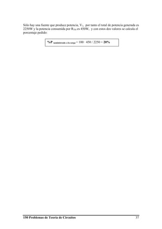 150 Problemas de Teoría de Circuitos 37
Sólo hay una fuente que produce potencia, V1, por tanto el total de potencia generada es
2250W y la potencia consumida por RTH es 450W, y con estos dos valores se calcula el
porcentaje pedido:
%P suministrada a la carga = 100 · 450 / 2250 = 20%
 
