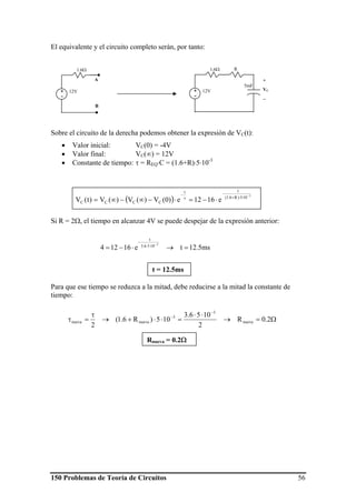 150 Problemas de Teoría de Circuitos 56
ms5.12te16124
3
1056.3
t
=→⋅−=
−
⋅⋅
−
El equivalente y el circuito completo serán, por tanto:
Sobre el circuito de la derecha podemos obtener la expresión de VC(t):
• Valor inicial: VC(0) = -4V
• Valor final: VC(∞) = 12V
• Constante de tiempo: τ = REQ⋅C = (1.6+R)⋅5⋅10-3
Si R = 2Ω, el tiempo en alcanzar 4V se puede despejar de la expresión anterior:
Para que ese tiempo se reduzca a la mitad, debe reducirse a la mitad la constante de
tiempo:
1.6Ω
12V+
-
A
B
5mF
R
+
VC
−
1.6Ω
12V+
-
( )
3
105)R6.1(
tt
CCCC e1612e)0(V)(V)(V)t(V
−
⋅⋅+
−
τ
−
⋅−=⋅−∞−∞=
Ω=→
⋅⋅
=⋅⋅+→
τ
=τ
−
−
2.0R
2
1056.3
105)R6.1(
2
nueva
3
3
nuevanueva
t = 12.5ms
Rnueva = 0.2Ω
 