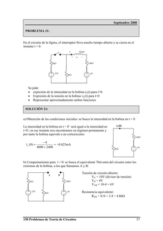 150 Problemas de Teoría de Circuitos 57
En el circuito de la figura, el interruptor lleva mucho tiempo abierto y se cierra en el
instante t = 0.
Se pide:
• expresión de la intensidad en la bobina iL(t) para t>0.
• Expresión de la tensión en la bobina vL(t) para t>0
• Representar aproximadamente ambas funciones
a) Obtención de las condiciones iniciales: se busca la intensidad en la bobina en t = 0
La intensidad en la bobina en t = 0+
será igual a la intensidad en
t=0-
; en ese instante nos encontramos en régimen permanente y
por tanto la bobina equivale a un cortocircuito:
b) Comportamiento para t > 0: se busca el equivalente Thévenin del circuito entre los
extremos de la bobina, a los que llamamos A y B:
4kΩ
4V+
-
2,4kΩ
iL(0)
mA625.0
24004000
4
)0(iL −=
+
−
=
4kΩ
25V+
-
4V+
-
6kΩ 2,4kΩ
A B
Tensión de circuito abierto:
VA = 10V (divisor de tensión)
VB = 4V
VAB = 10-4 = 6V
Resistencia equivalente:
REQ = 4//6 + 2.4 = 4.8kΩ
Septiembre 2000
PROBLEMA 21:
SOLUCIÓN 21:
4kΩ
25V+
-
4V+
-
48mH
6kΩ 2,4kΩ
iL
+ vL −
 