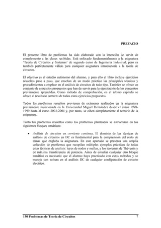 150 Problemas de Teoría de Circuitos 7
PREFACIO
El presente libro de problemas ha sido elaborado con la intención de servir de
complemento a las clases recibidas. Está enfocado fundamentalmente a la asignatura
‘Teoría de Circuitos y Sistemas’ de segundo curso de Ingeniería Industrial, pero es
también perfectamente válido para cualquier asignatura introductoria a la teoría de
circuitos.
El objetivo es el estudio autónomo del alumno, y para ello el libro incluye ejercicios
resueltos paso a paso, que enseñan de un modo práctico las principales técnicas y
procedimientos a emplear en el análisis de circuitos de todo tipo. También se ofrece un
conjunto de ejercicios propuestos que han de servir para la ejercitación de los conceptos
previamente aprendidos. Como método de comprobación, en el último capítulo se
ofrece el resultado correcto de todos estos ejercicios propuestos
Todos los problemas resueltos provienen de exámenes realizados en la asignatura
previamente mencionada en la Universidad Miguel Hernández desde el curso 1998-
1999 hasta el curso 2003-2004 y, por tanto, se ciñen completamente al temario de la
asignatura.
Tanto los problemas resueltos como los problemas planteados se estructuran en los
siguientes bloques temáticos:
• Análisis de circuitos en corriente continua. El dominio de las técnicas de
análisis de circuitos en DC es fundamental para la comprensión del resto de
temas que engloba la asignatura. En este apartado se presenta una amplia
colección de problemas que recopilan múltiples ejemplos prácticos de todas
estas técnicas de análisis: leyes de nodos y mallas, y los teoremas de Thévenin y
de máxima transferencia de potencia. Antes de estudiar cualquier otro bloque
temático es necesario que el alumno haya practicado con estos métodos y se
maneje con soltura en el análisis DC de cualquier configuración de circuito
eléctrico.
 