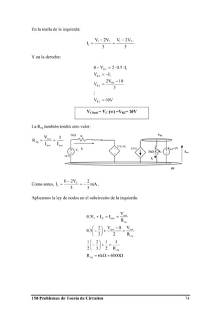 150 Problemas de Teoría de Circuitos 74
En la malla de la izquierda:
3
V2V
3
V2V
I
2RC 11
1
−
=
−
=
Y en la derecha:
V10V
3
10V2
V
IV
I5.02V0
2R
1R
2R
12R
12R
=
−
=
−=
⋅⋅=−
M
La Req también tendrá otro valor:
testtest
test
eq
I
1
I
V
R ==
Como antes, mA
3
2
3
V20
I C
1 −=
−
= .
Aplicamos la ley de nodos en el subcircuito de la izquierda:
Ω=Ω=
=+⎟
⎠
⎞
⎜
⎝
⎛
−
=
−
+⎟
⎠
⎞
⎜
⎝
⎛
−
==+
6000k6R
R
1
2
1
3
2
2
1
R
V
2
0V
3
2
5.0
R
V
III5.0
eq
eq
eq
testtest
eq
test
testX1
0V
+
_
2⋅VC(t)
0.5⋅I1
R22kΩ
R1
3kΩ
V1+
-
10 V
I1
VR2
Vtest=1V+
- Itest
Ix
VCfinal = VC (∞) =VR2= 10V
 