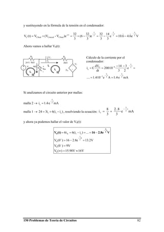 150 Problemas de Teoría de Circuitos 82
y sustituyendo en la fórmula de la tensión en el condensador:
Ve6.46.10e
3
14
3
32
e)
3
32
6(
3
32
)eV-(VV(t)V
t
2
3
t
2
3
t
2
3
t/-
CfinalCinicialCfinalC
−−−
τ
−=−=−+=+=
))
Ahora vamos a hallar V0(t):
Cálculo de la corriente por el
condensador:
mAe·4.1Ae10·4.1....
e
2
3
·
3
14
·10·200
dt
dV
Ci
t
2
3
t
2
3
3
t
2
3
6C
c
−−
−
−
−
==
=
−−
==
Si analizamos el circuito anterior por mallas:
malla 2 → mAe·4.1i
t
2
3
c
−
=
malla 1 → )ii(6i324 c11 −+= , resolviendo la ecuación: mAe·
3
8.2
3
8
i
t
2
3
1
−
+=
y ahora ya podemos hallar el valor de V0(t):
V16V98.15)(V
V9)0(V
V2.13e8.216)0(V
...)ii(6i6
0
0
0
2
3
0
c1A
≈=∞
=
=−=
−==−==
−
−
+
−
V2.8e16(t)V
t
2
3
0
R4
2kΩ
R2
3kΩ
R3
6kΩ +
_
V3
2iA
C1
V1+
-
24 V
ic
ic
i1
iA
+
Vo
-
 