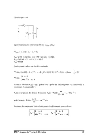 150 Problemas de Teoría de Circuitos 91
Circuito para t>0:
a partir del circuito anterior se obtiene VCfinal y Req:
−+ −=∞= VV)(VV CCfinal = 0V
Req= 240k en paralelo con 60 k y en serie con 32k.
Req= 240//60 + 32 = 48 + 32 = 80kΩ
Req= 80kΩ
Sustituyendo en la ecuación del transitorio:
⎩
⎨
⎧
≥
<
=
=
τ
====τ⋅−+=
−
−τ−
0tVe100
0t0
)t(V
25
1
;ms40s04.010·5.0·10·80C·R;e)0100(0)t(V
t25C
63
eq
/t
C
Ahora se obtienen V0(t) e I0(t) para t >=0, a partir del circuito para t > 0 y el dato de la
tensión en el condensador :
V0(t) es la tensión del divisor de tensión: Ve60...
4832
48
)·t(V)t(V t25
C0
−
==
+
=
y obviamente: mAe...
60
)t(V
)t(I t250
0
−
===
Por tanto, los valores de V0(t) e I0(t) para todo el intervalo temporal son:
⎩
⎨
⎧
≥
<
=
⎩
⎨
⎧
≥
<
= −−
0tmAe
0t0
I
0tV60e
0t0
V 25t025t0
60k240k
32k
+
V0
-
+
VC
-
I0
 