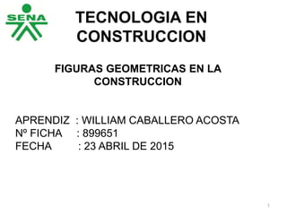 TECNOLOGIA EN
CONSTRUCCION
FIGURAS GEOMETRICAS EN LA
CONSTRUCCION
APRENDIZ : WILLIAM CABALLERO ACOSTA
Nº FICHA : 899651
FECHA : 23 ABRIL DE 2015
1
 