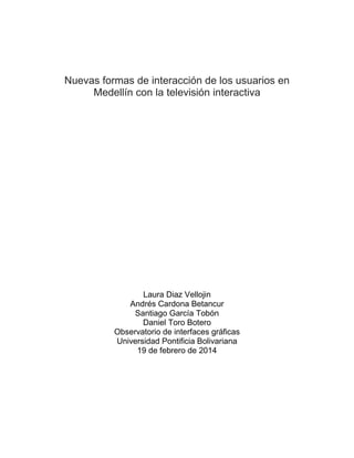 Nuevas formas de interacción de los usuarios en
Medellín con la televisión interactiva
Laura Diaz Vellojin
Andrés Cardona Betancur
Santiago García Tobón
Daniel Toro Botero
Observatorio de interfaces gráficas
Universidad Pontificia Bolivariana
19 de febrero de 2014
 