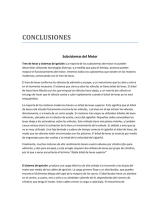 CONCLUSIONES

                                   Subsistemas del Motor
Tren de levas y sistemas de ignición: La mayoría de los subsistemas del motor se pueden
desarrollar utilizando tecnologías diversas, y a medida que pasa el tiempo, avances pueden
mejorar el funcionamiento del motor. Veremos todos los subsistemas que existen en los motores
modernos, comenzando con el tren de levas.

El tren de levas conforma las válvulas de admisión y escape, y un mecanismo que las abre y cierra
en el momento necesario. El sistema que cierra y abre las válvulas se llama árbol de levas. El árbol
de levas tiene lóbulos con los que empuja las válvulas hacia abajo, y un resorte por válvula se
encarga de hacer que la válvula vuelva a subir rápidamente cuando el árbol de levas ya no está
empujándola.

La mayoría de los motores modernos tienen un árbol de levas superior. Esto significa que el árbol
de levas está situado físicamente encima de las válvulas, Las levas en el eje activan las válvulas
directamente, o a través de un corto acople. En motores más viejos se utilizaban árboles de levas
inferiores, ubicados en el colector de aceite, cerca del cigüeñal. Pequeños rodos conectaban las
levas abajo a los activadores sobre las válvulas. Este método tiene más piezas móviles, y también
causa retraso entre la activación de la leva y el movimiento de la válvula. Es debido a esto que ya
no es muy utilizado. Una faja dentada o cadena de tiempo conecta el cigüeñal al árbol de levas, de
modo que las válvulas estén sincronizadas con los pistones. El árbol de levas se conecta por medio
de engranajes para dar vueltas a la mitad de la velocidad del cigüeñal.

Finalmente, muchos motores de alto rendimiento tienen cuatro válvulas por cilindro (dos para
admisión, y dos para escape), y este arreglo requiere dos árboles de levas por grupo de cilindros,
por lo que a veces escucharás el término “doble árbol de levas superior”



El sistema de ignición: produce una carga eléctrica de alto voltaje y la transmite a las bujías del
motor por medio de los cables de ignición. La carga primero fluye a un distribuidor, que puedes
encontrar fácilmente debajo del capó de la mayoría de los carros. El distribuidor tiene un alambre
en el centro, y cuatro, seis u ocho a su alrededor saliendo de él, dependiendo del número de
cilindros que tenga el motor. Estos cables envían la carga a cada bujía. El mecanismo de
 