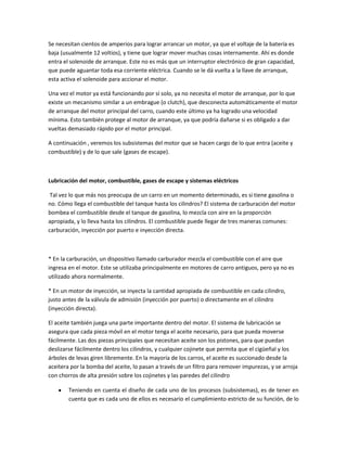 Se necesitan cientos de amperios para lograr arrancar un motor, ya que el voltaje de la batería es
baja (usualmente 12 voltios), y tiene que lograr mover muchas cosas internamente. Ahí es donde
entra el solenoide de arranque. Este no es más que un interruptor electrónico de gran capacidad,
que puede aguantar toda esa corriente eléctrica. Cuando se le dá vuelta a la llave de arranque,
esta activa el solenoide para accionar el motor.

Una vez el motor ya está funcionando por sí solo, ya no necesita el motor de arranque, por lo que
existe un mecanismo similar a un embrague (o clutch), que desconecta automáticamente el motor
de arranque del motor principal del carro, cuando este último ya ha logrado una velocidad
mínima. Esto también protege al motor de arranque, ya que podría dañarse si es obligado a dar
vueltas demasiado rápido por el motor principal.

A continuación , veremos los subsistemas del motor que se hacen cargo de lo que entra (aceite y
combustible) y de lo que sale (gases de escape).



Lubricación del motor, combustible, gases de escape y sistemas eléctricos

 Tal vez lo que más nos preocupa de un carro en un momento determinado, es si tiene gasolina o
no. Cómo llega el combustible del tanque hasta los cilindros? El sistema de carburación del motor
bombea el combustible desde el tanque de gasolina, lo mezcla con aire en la proporción
apropiada, y lo lleva hasta los cilindros. El combustible puede llegar de tres maneras comunes:
carburación, inyección por puerto e inyección directa.



* En la carburación, un dispositivo llamado carburador mezcla el combustible con el aire que
ingresa en el motor. Este se utilizaba principalmente en motores de carro antiguos, pero ya no es
utilizado ahora normalmente.

* En un motor de inyección, se inyecta la cantidad apropiada de combustible en cada cilindro,
justo antes de la válvula de admisión (inyección por puerto) o directamente en el cilindro
(inyección directa).

El aceite también juega una parte importante dentro del motor. El sistema de lubricación se
asegura que cada pieza móvil en el motor tenga el aceite necesario, para que pueda moverse
fácilmente. Las dos piezas principales que necesitan aceite son los pistones, para que puedan
deslizarse fácilmente dentro los cilindros, y cualquier cojinete que permita que el cigüeñal y los
árboles de levas giren libremente. En la mayoría de los carros, el aceite es succionado desde la
aceitera por la bomba del aceite, lo pasan a través de un filtro para remover impurezas, y se arroja
con chorros de alta presión sobre los cojinetes y las paredes del cilindro

        Teniendo en cuenta el diseño de cada uno de los procesos (subsistemas), es de tener en
        cuenta que es cada uno de ellos es necesario el cumplimiento estricto de su función, de lo
 