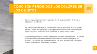 CÓMO SON PERCIBIDOS LOS COLORES DE
LOS OBJETOS
▪ Somos capaces de ver colores gracias a dos de las propiedades de la luz. La
absorción y la reflexión.
▪ Un cuerpo opaco, es decir no transparente, absorbe gran parte de la luz que lo
ilumina y refleja una parte más o menos pequeña. Cuando este cuerpo absorbe
todos los colores contenidos en la luz blanca, el objeto parece negro.
▪ Cuando refleja todos los colores del espectro, el objeto parece blanco. Los colores
absorbidos desaparecen en el interior del objeto, los reflejados llegan al ojo
humano. Los colores que visualizamos son, por tanto, aquellos que los propios
objetos no absorben, sino que los propagan.
19
 