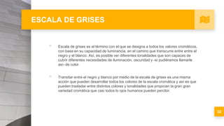 ESCALA DE GRISES
▪ Escala de grises es el término con el que se designa a todos los valores cromáticos,
con base en su capacidad de luminancia, en el camino que transcurre entre entre el
negro y el blanco. Así, es posible ver diferentes tonalidades que son capaces de
cubrir diferentes necesidades de iluminación, oscuridad y -si pudiéramos llamarle
así- de color.
▪ Transitar entre el negro y blanco por medio de la escala de grises es una misma
acción que pueden desarrollar todos los colores de la escala cromática y así es que
pueden trasladar entre distintos colores y tonalidades que propician la gran gran
variedad cromática que casi todos lo ojos humanos pueden percibir.
32
 