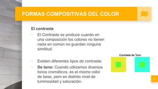 FORMAS COMPOSITIVAS DEL COLOR
El contraste
▪ El Contraste se produce cuando en
una composición los colores no tienen
nada en común no guardan ninguna
similitud.
▪ Existen diferentes tipos de contraste:
▪ De tono: Cuando utilizamos diversos
tonos cromáticos, es el mismo color
de base, pero en distinto nivel de
luminosidad y saturación.
7
 
