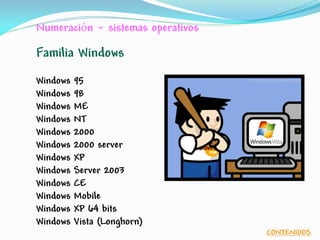 Numeración - sistemas operativos
Familia Windows
Windows 95
Windows 98
Windows ME
Windows NT
Windows 2000
Windows 2000 server
Windows XP
Windows Server 2003
Windows CE
Windows Mobile
Windows XP 64 bits
Windows Vista (Longhorn)
CONTENIDOS
 