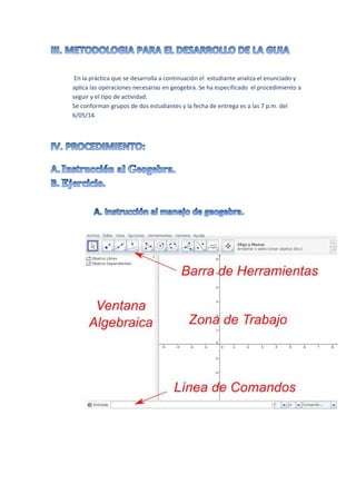 .
En la práctica que se desarrolla a continuación el estudiante analiza el enunciado y
aplica las operaciones necesarias en geogebra. Se ha especificado el procedimiento a
seguir y el tipo de actividad.
Se conforman grupos de dos estudiantes y la fecha de entrega es a las 7 p.m. del
6/05/14.
 