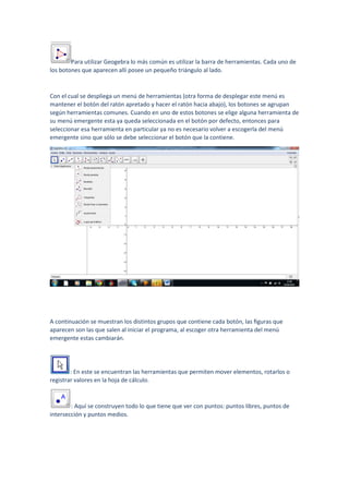 Para utilizar Geogebra lo más común es utilizar la barra de herramientas. Cada uno de
los botones que aparecen allí posee un pequeño triángulo al lado.
Con el cual se despliega un menú de herramientas (otra forma de desplegar este menú es
mantener el botón del ratón apretado y hacer el ratón hacia abajo), los botones se agrupan
según herramientas comunes. Cuando en uno de estos botones se elige alguna herramienta de
su menú emergente esta ya queda seleccionada en el botón por defecto, entonces para
seleccionar esa herramienta en particular ya no es necesario volver a escogerla del menú
emergente sino que sólo se debe seleccionar el botón que la contiene.
A continuación se muestran los distintos grupos que contiene cada botón, las ﬁguras que
aparecen son las que salen al iniciar el programa, al escoger otra herramienta del menú
emergente estas cambiarán.
: En este se encuentran las herramientas que permiten mover elementos, rotarlos o
registrar valores en la hoja de cálculo.
: Aquí se construyen todo lo que tiene que ver con puntos: puntos libres, puntos de
intersección y puntos medios.
 
