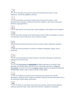 : En este botón se encuentran todas las herramientas para construir: rectas,
segmentos, semirrectas, polígonos y vectores.
: En este botón se encuentran todas las herramientas para construir: rectas
perpendiculares y paralelas, mediatrices, bisectrices, tangentes, ajuste lineal, recta polar o
diametral y lugar geométrico.
: Aquí están las herramientas para realizar polígonos, tanto regulares como irregulares.
: Este botón contiene las herramientas para construir todo lo relacionado con círculos:
circunferencias, semicircunferencias, arcos y sectores circulares.
: Estas herramientas permiten construir las cónicas: elipses, hipérbolas y parábolas.
: Con estas herramientas se realizan las medidas de longitudes, ángulos, áreas y
pendientes.
: Las herramientas para realizar simetrías, inversiones, homotecias, traslaciones y
rotaciones se encuentran aquí.
: Estas herramientas de incorporación de objetos especiales en un boceto, están
agrupadas, por omisión, bajo el ícono de la tercera caja desde la derecha en la Barra de
Herramientas. Permiten la inserción de imágenes, textos, diagramas resultantes de cálculos de
probabilidades, dibujos a lápiz o esbozos trazados a mano alzada.
: En este botón se encuentran las herramientas que contienen los controles:
deslizadores, casillas de control, imágenes y también las opciones de texto y para determinar si
dos elementos cumplen alguna característica.
: Por último, en esta opción se encuentran las opciones: ocultar y mostrar objetos y
etiquetas, aproximar, alejar, copiar estilo visual, eliminar, y desplazar la vista gráfica.
 