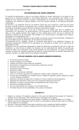 TALLER 2 GRADO SEXTO CUARTO PERÍODO <br />Copiar el texto y luego resolver el Taller<br />LOS PROBLEMAS DEL MEDIO AMBIENTE<br />El sentido de pertenencia a que ya nos hemos referido en temas anteriores no se agota en las puertas de la institución familiar y comunidad Educativa, este trasciende esos límites y nos integra de una manera estrecha, creativa y participativa en el círculo de amigos y vecinos que comparten con nosotros el espacio público, cerca de nuestra vivienda y con quienes formamos comunidad.<br />El derecho a un ambiente sano es un derecho social que nos concierne a cada uno (a) como persona. Cuando tenemos un ambiente sano, nuestra calidad de vida es buena, somos capaces de producir al máximo, porque favorece la salud y el bienestar integral.<br />Dios padre hizo el universo y se lo dio al hombre y a la mujer para que lo cuidaran, lo conservaran, lo cultivaran y lo perfeccionaran. Los constituyó en “señores de la creación”, pero ellos, no han sabido apreciar este regalo; no han sabido hacer buen uso de su libertad. De “dueños y señores” de la naturaleza, han pasado a ser “destructores y enemigos” de la misma, llevándola a un desequilibrio total.<br />El hombre en su afán de riqueza, ha descuidado su entorno natural lo ha destruido, olvidando el don maravilloso que le ha dado Dios, de ser señor de la naturaleza.<br />“El desarrollo de las ciudades, donde se concentra gran parte de la población humana, ha producido alejamiento drástico de la naturaleza en el sentido de acabar con la conciencia de dependencia a ella.<br />El hombre vive en ecosistemas disgregados, donde los alimentos se producen lejos de su lugar de residencia. La leche viene en bolsas, su relación con las condiciones de suelos, los pastos que crecen en ellos y que alimentan a las vacas lecheras, es muy abstracta. La carne se consume cortada, las frutas se compran cubiertas en plástico. ¿Cómo relacionar un mueble elaborado con adornos y pulido, con algún árbol de los bosques tropicales?<br />VIVIR EN ARMONÍA CON EL MEDIO AMBIENTE SIGNIFICA:<br />Ir con frecuencia al campo<br />Cuidar el jardín y los animales.<br />Utilizar la bicicleta como medio de transporte<br />No intoxicar el organismo con sustancias y alimentos nocivos.<br />Promover el reciclaje<br />No quemar hojas ni basura<br />Evitar los ruidos<br />Respetar la restricción vehicular<br />Usar a un volumen prudente los equipos de música, radio, televisión y otros<br />No tirar por el lavaplatos o al inodoro basura, colillas de cigarrillo, grasas, plásticos, trapos u otros residuos reciclables<br />Mantener las llaves de agua bien cerradas y en buen estado de funcionamiento.<br />Depositar los desechos o basuras en los recipientes dispuestos para ello<br />Mantener en orden y aseado todas las dependencias de nuestra casa<br />Evitar los incendios forestales<br />No usar insecticidas en el campo y en las habitaciones<br />No echar basuras en las quebradas, ríos, mares o estanques.<br />TALLER Nº 2<br />Explica en mínimo 10 renglones porqué se dice que los hombres han pasado de “dueños y señores” de la naturaleza, a ser “destructores y enemigos” de la misma<br />Escribe 5 cosas que puedes hacer para ayudar a conservar el medio ambiente en el colegio<br />Explica por qué es importante que los niños y la sociedad en general estén más en contacto con el campo y la naturaleza.<br />Escribe 5 cosas que podrás hacer para contribuir con el cuidado del medio ambiente.<br />Escribe un resumen y realiza un dibujo acerca del video del reciclaje (Ver en clase)<br />