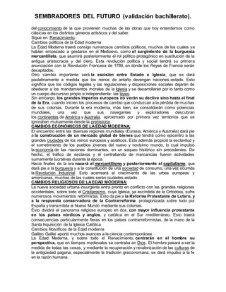 SEMBRADORES DEL FUTURO (validación bachillerato).
del conocimiento de la que provienen muchas de las obras que hoy entendemos como
clásicas en los distintos géneros artísticos y del saber.
Sigue en: Renacimiento.
Cambios políticos de la Edad moderna
La Edad Moderna traerá consigo numerosos cambios políticos, muchos de los cuales ya
habían empezado a gestarse en el Medioevo, como el surgimiento de la burguesía
mercantilista, que asumirá posteriormente el rol político protagónico en sustitución de la
antigua aristocracia y del clero. Esta revolución política y social tendrá su primera
anunciación con la Revolución Francesa de 1789, en donde los Reyes de Francia serán
decapitados.
Otro cambio importante será la escisión entre Estado e Iglesia, que se dará
paulatinamente a medida que los reinos de antaño devengan naciones-estado. Esto
significa que los códigos legales y las regulaciones y disposiciones sociales dejarán de
obedecer a los mandamientos morales de la Iglesia y se desarrollarán por lo tanto como
un cuerpo discursivo propio e independiente: las leyes.
Sin embargo, los grandes Imperios europeos no verán su declive sino hasta el final
de la Era, cuando inicien los procesos de cambio que conduzcan a la pérdida de muchas
de sus colonias. Durante la era moderna, más bien, se consolidarán como potencias
mundiales, una vez que sus navegantes y exploradores descubran
los continentes de América y Australia, aproximado por primera vez territorios que se
ignoraban mutuamente desde la prehistoria.
CAMBIOS ECONÓMICOS DE LAEDAD MODERNA:
El encuentro entre las diversas regiones mundiales (Eurasia, América y Australia) dará pie
a la construcción de un mercado global de bienes que tendrá como epicentro a las
grandes ciudades de los reinos europeos y asiáticos. Esto además propició la esclavitud y
el sometimiento de los pueblos jóvenes del nuevo y novísimo mundo, lo cual impulsó
la economía de las naciones dominantes, en un saqueo histórico sin precedentes. De
hecho, el tráfico de esclavos y el contrabando de mercancías fueron actividades
sumamente lucrativas durante la época.
Hacia finales de la era nacerá el mercantilismo y posteriormente el capitalismo, que
dará pie a la burguesía y a la constitución de una sociedad de consumo, una vez ocurrida
la Revolución Industrial. Esto acarreará el crecimiento de las urbes europeas y
americanas, muchas de las cuales serán ciudades-estado.
CAMBIOS RELIGIOSOS DE LAEDAD MODERNA:
La nueva sociedad urbana insurgente entra pronto en conflicto con las grandes religiones
occidentales, sobre todo el Cristianismo, cuya Iglesia, ya escindida de la Ortodoxa, sufre
numerosos movimientos reformistas. Esto da pie a la Reforma Protestante de Lutero, y
a la respuesta conservadora de la Contrarreforma, protagonizada sobre todo por
España y transmitida al Nuevo Mundo mediante sus colonias.
Esto dividirá el panorama religioso europeo en dos, con mayor influencia protestante
en los países nórdicos y anglos, y católica en el Sur mediterráneo. Esto traerá
consecuencias particularmente fieras en los países contrarreformistas, de la mano de la
Santa Inquisición de la Iglesia Católica.
Cambios filosóficos de la Edad moderna
Galileo Galilei aportó muchos avances a la ciencia contemporánea.
La Edad Moderna, y sobre todo el Renacimiento, centrarán en el hombre su
perspectiva, que en tiempos medievales se centraba en Dios. El hombre pasará a ser la
medida de todas las cosas, y mediante la recuperación y revalorización de las culturas de
la antigüedad pagana, especialmente la tradición grecorromana, se dará impulso a la fe
en la razón humana.
 