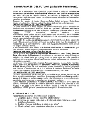 SEMBRADORES DEL FUTURO (validación bachillerato).
Surgen así el humanismo, el racionalismo y posteriormente la ilustración, doctrinas de
pensamiento que darán un empuje enorme a las artes y en especial a las ciencias,
que serán pródigas en descubrimientos, teorizaciones y fabricación de nuevos
instrumentos, particularmente cuando no estén sometidas a la vigilancia inquisitorial en
los países protestantes.
Destacan los aportes de Nicolás Copérnico, Galileo Galilei, Johannes Kepler, Isaac
Newton y muchos otros más que sentaron las bases de la ciencia contemporánea.
CAMBIOS ARTÍSTICOS DE LAEDAD MODERNA:
Las artes tendrán en la Edad Moderna un enorme crecimiento que se expresará en
numerosísimos movimientos estéticos, entre los que habrá posturas neoclásicas
renacentistas, barrocos (sobre todo el hispano, influido por su nueva herencia mora)
y rococó. Estos movimientos tendrán influencia sobre
la arquitectura, teatro, pintura, literatura, música y escultura, rechazando las motivaciones
medievales (el “gótico”) y apostando por la construcción de grandes obras que reflejaran
la recién encontrada fe en el hombre.
La creación del continente latinoamericano, mediante la confluencia de las razas india,
negra y blanca, además, brindará al mundo una cultura única, fruto del sincretismo y la
mescolanza, que si bien inicialmente se dará bajo el yugo católico español, pronto tomará
sus propios caminos y derivas.
Al arte perteneciente a este período se le conoce como Arte de la Edad Moderna, y no
“Arte moderno”, término empleado para producciones artísticas posteriores.
EXPLORACIÓN NAVAL DE LA EDAD MODERNA:
La Era Moderna será la era de los grandes exploradores, como Colón, Vasco da
Gama y Hernando de Magallanes, financiados por la corona de sus países. Esto será el
preludio a un mundo cada vez menos ignoto, es decir, cada vez más conocido y
registrado, con mayor desarrollo cartográfico y que sentará las bases para el colonialismo
e Imperialismo europeo.
Los grandes reinos occidentales: Francia, Alemania, Inglaterra, España, Italia, Holanda y
Bélgica, sobre todo, se repartirán los continentes Americano, Africano, Australiano y
Asiático (menor) dando pie a un intercambio cultural, económico y racial cuyo ejemplo
más claro es la incorporación de la raza africana al continente americano, en donde
formará un componente vital de la constitución latinoamericana y del Caribe.
LA PARADOJA DE LA EDAD MODERNA:
En medio de este auge del progreso, de la modernidad y sus valores iluminadores, se
dieron también manifestaciones paradójicas de atraso y crueldad, como la persecución y
quema de brujas en el norte europeo, mucho más violento que en el sur mediterráneo y
las colonias americanas, que se suponían más atrasadas y bárbaras.
Muchas naciones y culturas se resistieron al influjo modernizador proveniente de
Europa, cerrándose en torno a sí mismas con mayor o menor éxito, como es el caso
de China o de Japón. Este último se mantuvo aislado y evitó las relaciones de
dependencia colonial que eran consustanciales a la apertura al mercado mundial.
ACTIVIDAD A REALIZAR:
Respondes las siguientes preguntas según la lectura.
1. ¿explica a qué se refiere o se define edad moderna?
2. Determina las etapas en las que se dividieron la edad moderna y en qué
siglo fue establecida.
3. Explica, ¿Por qué se le llamo la edad de las artes?
4. Menciona las 3 ideas importantes sobre el renacimiento.
 