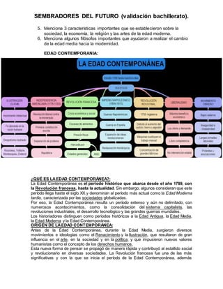 SEMBRADORES DEL FUTURO (validación bachillerato).
5. Menciona 3 características importantes que se establecieron sobre la
sociedad, la economía, la religión y las artes de la edad moderna.
6. Menciona algunos filósofos importantes que ayudaron a realizar el cambio
de la edad media hacia la modernidad.
EDAD CONTEMPORANIA:
¿QUÉ ES LA EDAD CONTEMPORÁNEA?:
La Edad Contemporánea es el período histórico que abarca desde el año 1789, con
la Revolución francesa, hasta la actualidad. Sin embargo, algunos consideran que este
período llega hasta el siglo XX y denominan al período más actual como la Edad Moderna
tardía, caracterizada por las sociedades globalizadas.
Por eso, la Edad Contemporánea resulta un período extenso y aún no delimitado, con
numerosos acontecimientos, como la consolidación del sistema capitalista, las
revoluciones industriales, el desarrollo tecnológico y las grandes guerras mundiales.
Los historiadores distinguen como periodos históricos a la Edad Antigua, la Edad Media,
la Edad Moderna y la Edad Contemporánea.
ORIGEN DE LAEDAD CONTEMPORÁNEA:
Antes de la Edad Contemporánea, durante la Edad Media, surgieron diversos
movimientos e ideologías como el Renacimiento y la Ilustración, que resultaron de gran
influencia en el arte, en la sociedad y en la política, y que impusieron nuevos valores
humanistas como el concepto de los derechos humanos.
Esta nueva forma de pensar se propagó de manera rápida y contribuyó al estallido social
y revolucionario en diversas sociedades. La Revolución francesa fue una de las más
significativas y con la que se inicia el período de la Edad Contemporánea, además
 