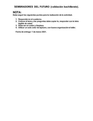SEMBRADORES DEL FUTURO (validación bachillerato).
NOTA:
Debe seguir los siguientes puntos para la realización de la actividad.
1. Responder en el cuaderno.
2. Colocar el tema y las preguntas debe copiar la, responder con la letra
legible de usted.
3. Debe ser en orden y limpieza.
4. Utilizar un solo color de lapicero, con buena organización el taller.
Fecha de entrega: 1 de marzo 2021.
 