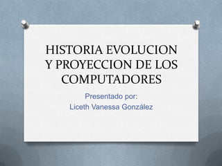 HISTORIA EVOLUCION
Y PROYECCION DE LOS
   COMPUTADORES
        Presentado por:
   Liceth Vanessa González
 