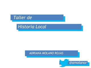 Taller de 
Historia Local 
ADRIANA MOLANO ROJAS 
@amolanor  