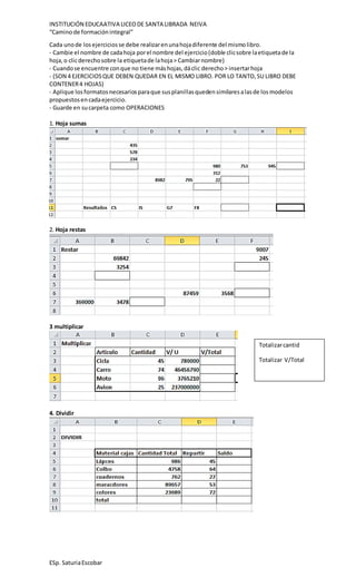 INSTITUCIÓN EDUCAATIVA LICEODE SANTA LIBRADA NEIVA
“Caminode formaciónintegral”
ESp. SaturiaEscobar
Cada unode losejerciciosse debe realizarenunahojadiferente del mismolibro.
- Cambie el nombre de cadahoja porel nombre del ejercicio(doble clicsobre laetiquetade la
hoja, o clicderechosobre la etiquetade lahoja> Cambiarnombre)
- Cuandose encuentre conque no tiene máshojas,dáclic derecho> insertarhoja
- (SON 4 EJERCICIOSQUE DEBEN QUEDAR EN EL MISMO LIBRO. POR LO TANTO,SU LIBRO DEBE
CONTENER4 HOJAS)
- Aplique losformatosnecesariosparaque susplanillasquedensimilaresalasde losmodelos
propuestosencadaejercicio.
- Guarde en sucarpeta como OPERACIONES
1. Hoja sumas
2. Hoja restas
3 multiplicar
4. Dividir
Totalizarcantid
Totalizar V/Total