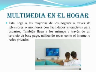 Multimedia en el hogar
 Esta llega a las mayorías de los hogares a través de
 televisores o monitores con facilidades interactivas para
 usuarios. También llega a los mismos a través de un
 servicio de base pago, utilizando redes como el internet o
 redes privadas.
 