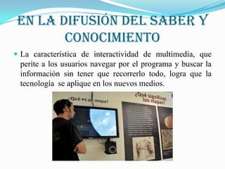 En la difusión del saber y
        conocimiento
 La característica de interactividad de multimedia, que
 perite a los usuarios navegar por el programa y buscar la
 información sin tener que recorrerlo todo, logra que la
 tecnología se aplique en los nuevos medios.
 