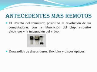 Antecedentes mas remotos
 El invento del transistor, posibilito la revolución de las
  computadoras, con la fabricación del chip, circuitos
  eléctricos y la integración del video.




 Desarrollos de discos duros, flexibles y discos ópticos.
 