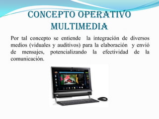 Concepto operativo
           MULTIMEDIA
Por tal concepto se entiende la integración de diversos
medios (viduales y auditivos) para la elaboración y envió
de mensajes, potencializando la efectividad de la
comunicación.
 