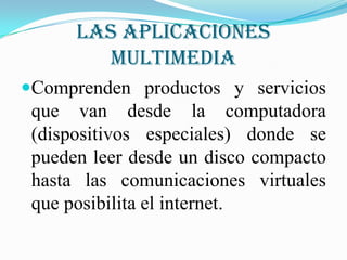 Las aplicaciones
        multimedia
Comprenden productos y servicios
 que van desde la computadora
 (dispositivos especiales) donde se
 pueden leer desde un disco compacto
 hasta las comunicaciones virtuales
 que posibilita el internet.
 