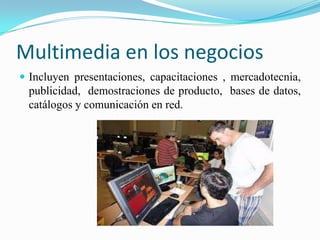 Multimedia en los negocios
 Incluyen presentaciones, capacitaciones , mercadotecnia,
 publicidad, demostraciones de producto, bases de datos,
 catálogos y comunicación en red.
 