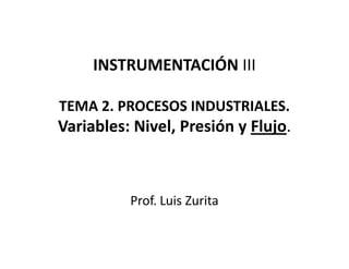 INSTRUMENTACIÓN III

TEMA 2. PROCESOS INDUSTRIALES.
Variables: Nivel, Presión y Flujo.



          Prof. Luis Zurita
 