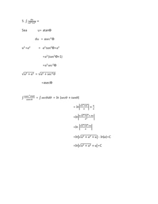 5. ∫ 
푑푢 
√푢2 +푎2 = 
Sea u= atanϴ 
du = a푠푒푐2 ϴ 
푢2+푎2 = 푎2 푡푎푛2ϴ+푎2 
=푎2 (푡푎푛2 ϴ+1) 
=푎2 푠푒푐2ϴ 
√푢2 + 푎2 = √푎2 + 푠푒푐2 훳 
=asecϴ 
∫ 
푎푠푒푐2 훳푑훳 
푎푠푒푐훳 
= ∫ 푠푒푐훳푑훳 = In |푠푒푐훳 + 푡푎푛훳| 
= In|√푢2 +푎2 
푎 
| + 푢 
푎 
=In|푎 √푢2 +푎2+ 푎푢 
푎2 | 
=In |√푢2 +푎2 +푢 
푎 
| 
=In|√푢2 + 푎2 + 푢| - In|푎|+C 
=In|√푢2 + 푎2 + 푢|+C 
 