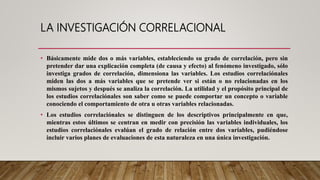 LA INVESTIGACIÓN CORRELACIONAL
• Básicamente mide dos o más variables, estableciendo su grado de correlación, pero sin
pretender dar una explicación completa (de causa y efecto) al fenómeno investigado, sólo
investiga grados de correlación, dimensiona las variables. Los estudios correlaciónales
miden las dos a más variables que se pretende ver si están o no relacionadas en los
mismos sujetos y después se analiza la correlación. La utilidad y el propósito principal de
los estudios correlaciónales son saber como se puede comportar un concepto o variable
conociendo el comportamiento de otra u otras variables relacionadas.
• Los estudios correlaciónales se distinguen de los descriptivos principalmente en que,
mientras estos últimos se centran en medir con precisión las variables individuales, los
estudios correlaciónales evalúan el grado de relación entre dos variables, pudiéndose
incluir varios planes de evaluaciones de esta naturaleza en una única investigación.
 