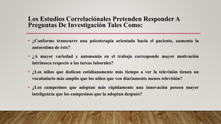 Los Estudios Correlaciónales Pretenden Responder A
Preguntas De Investigación Tales Como:
• ¿Conforme transcurre una psicoterapia orientada hacia el paciente, aumenta la
autoestima de éste?
• ¿A mayor variedad y autonomía en el trabajo corresponde mayor motivación
intrínseca respecto a las tareas laborales?
• ¿Los niños que dedican cotidianamente más tiempo a ver la televisión tienen un
vocabulario más amplio que los niños que ven diariamente menos televisión?
• ¿Los campesinos que adoptan más rápidamente una innovación poseen mayor
inteligencia que los campesinos que la adoptan después?
 