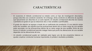 CARACTERÍSTICAS
• En ocasiones el método correlacional es tratado como un tipo de investigación descriptiva,
porque describe una condición existente. Sin embargo, dicha condición es diferente de aquellas
que típicamente son descritas en un auto-reporte. Un estudio correlacional describe de manera
cuantitativa el grado en que se relacionan dos o más variables cuantificables.
• El grado de relación se expresa a través de un coeficiente de correlación. Si una relación existe
entre dos variables, eso significa que las puntuaciones dentro de un cierto rango de una variable
están asociadas con las puntuaciones dentro de un cierto rango de otra variable. Dicho de otra
forma: el método correlacional permite indagar hasta qué punto las alteraciones de una variable
dependen de las alteraciones de otra.
• Un estudio correlacional puede ser realizado para lograr uno de dos propósitos básicos: a)
ayudar a explicar conductas humanas importantes, b) predecir resultados probables.
 