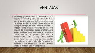 VENTAJAS
• En pedagogía, este método constituye un tipo
popular de investigación, los administradores
por lo general otorgan fácilmente el permiso
para llevar a cabo un estudio de esta índole. La
principal ventaja es que permite analizar la
relación entre muchas variables en un solo
estudio. El investigador puede analizar cómo
varias variables, cada una sola o combinada
puede afectar un patrón particular de
conocimiento. Otra ventaja del método
correlacional es que provee información
concerniente al grado de relación entre las
variables a ser estudiadas. En este aspecto
supera al método causal-comparativo.
 