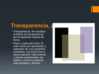 Transparencia, peso y masa
 Transparencia: Se visualiza
el efecto de transparencia
por la aparente mezcla de
tonos.
 Peso y masa del Color: El
color actúa por gravitación y
extensión de una superficie
cromática. Los tonos fríos y
claros parecen más livianos
y menos sustanciales, los
cálidos y oscuros parecen
más pesados y densos.
 