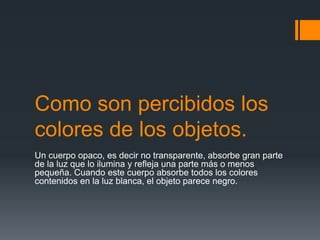 Como son percibidos los
colores de los objetos.
Un cuerpo opaco, es decir no transparente, absorbe gran parte
de la luz que lo ilumina y refleja una parte más o menos
pequeña. Cuando este cuerpo absorbe todos los colores
contenidos en la luz blanca, el objeto parece negro.
 