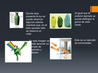 Donde esta
presente la luz se
puede observar
algunos colores
mientras que, en el
lado opuesto solo
se observa un
color
En esta imagen se
puede apreciar un
ejemplo de
absorción y
reflexión
Al igual que el
anterior ejemplo se
puede distinguir la
gama de color
verde
Este es un ejemplo
de luminosidad
 