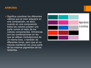 ARMONIA
 Significa coordinar los diferentes
valores que el color adquiere en
una composición, es decir,
cuando en una composición
todos los colores poseen una
parte común al resto de los
colores componentes. Armónicas
son las combinaciones en las
que se utilizan modulaciones de
un mismo tono, o también de
diferentes tonos, pero que en su
mezcla mantienen los unos parte
de los mismos pigmentos de los
restantes.
 