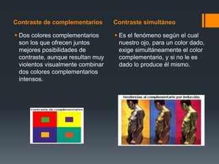 Contraste de complementarios Contraste simultáneo
 Dos colores complementarios
son los que ofrecen juntos
mejores posibilidades de
contraste, aunque resultan muy
violentos visualmente combinar
dos colores complementarios
intensos.
 Es el fenómeno según el cual
nuestro ojo, para un color dado,
exige simultáneamente el color
complementario, y si no le es
dado lo produce él mismo.
 
