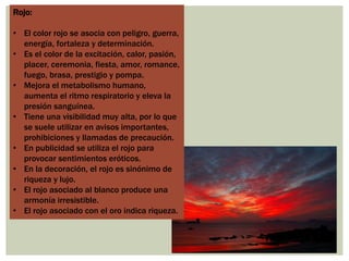 Rojo:
• El color rojo se asocia con peligro, guerra,
energía, fortaleza y determinación.
• Es el color de la excitación, calor, pasión,
placer, ceremonia, fiesta, amor, romance,
fuego, brasa, prestigio y pompa.
• Mejora el metabolismo humano,
aumenta el ritmo respiratorio y eleva la
presión sanguínea.
• Tiene una visibilidad muy alta, por lo que
se suele utilizar en avisos importantes,
prohibiciones y llamadas de precaución.
• En publicidad se utiliza el rojo para
provocar sentimientos eróticos.
• En la decoración, el rojo es sinónimo de
riqueza y lujo.
• El rojo asociado al blanco produce una
armonía irresistible.
• El rojo asociado con el oro indica riqueza.
 