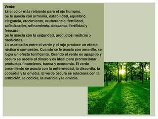 Verde:
Es el color más relajante para el ojo humano.
Se le asocia con armonía, estabilidad, equilibrio,
elegancia, crecimiento, exuberancia, fertilidad,
sofisticación, refinamiento, descanso, fertilidad y
frescura.
Se le asocia con la seguridad, productos médicos o
medicinas.
La asociación entre el verde y el rojo produce un efecto
rústico o campestre. Cuando se le asocia con amarillo, se
logra un efecto tonificante. Cuando el verde es apagado y
oscuro se asocia al dinero y es ideal para promocionar
productos financieros, banca y economía. El verde
amarillento se asocia con la enfermedad, la discordia, la
cobardía y la envidia. El verde oscuro se relaciona con la
ambición, la codicia, la avaricia y la envidia.
 